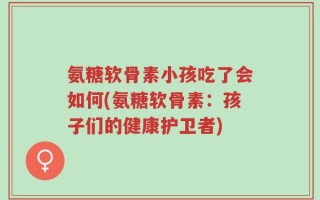 氨糖软骨素小孩吃了会如何(氨糖软骨素：孩子们的健康护卫者)