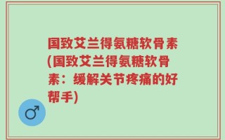 国致艾兰得氨糖软骨素(国致艾兰得氨糖软骨素：缓解关节疼痛的好帮手)