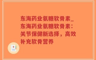 东海药业氨糖软骨素_东海药业氨糖软骨素：关节保健新选择，高效补充软骨营养