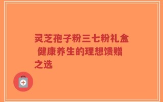 灵芝孢子粉三七粉礼盒 健康养生的理想馈赠之选