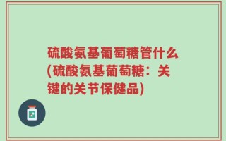 硫酸氨基葡萄糖管什么(硫酸氨基葡萄糖：关键的关节保健品)
