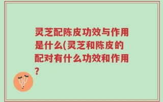灵芝配陈皮功效与作用是什么(灵芝和陈皮的配对有什么功效和作用？