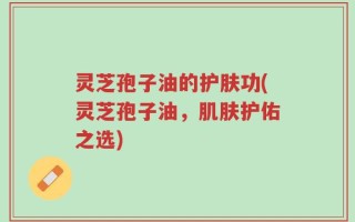灵芝孢子油的护肤功(灵芝孢子油，肌肤护佑之选)