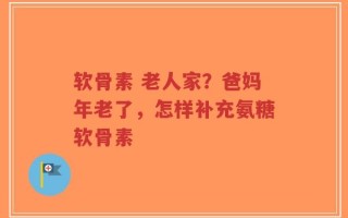 软骨素 老人家？爸妈年老了，怎样补充氨糖软骨素