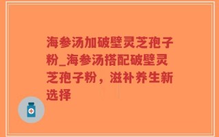 海参汤加破壁灵芝孢子粉_海参汤搭配破壁灵芝孢子粉，滋补养生新选择