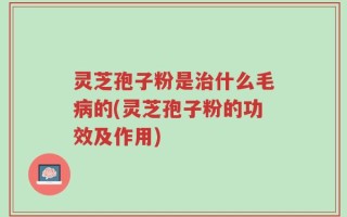 灵芝孢子粉是治什么毛病的(灵芝孢子粉的功效及作用)