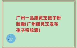 广州一品康灵芝孢子粉胶囊(广州康灵芝发布孢子粉胶囊)