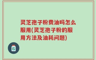 灵芝孢子粉费油吗怎么服用(灵芝孢子粉的服用方法及油耗问题)