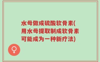 水母做成硫酸软骨素(用水母提取制成软骨素可能成为一种新疗法)