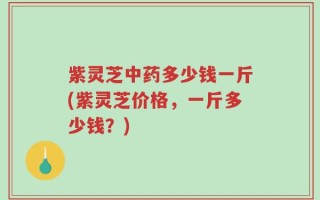紫灵芝中药多少钱一斤(紫灵芝价格，一斤多少钱？)