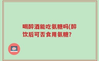 喝醉酒能吃氨糖吗(醉饮后可否食用氨糖？