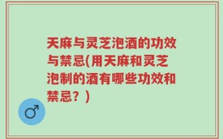 天麻与灵芝泡酒的功效与禁忌(用天麻和灵芝泡制的酒有哪些功效和禁忌？)