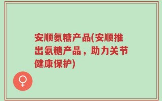安顺氨糖产品(安顺推出氨糖产品，助力关节健康保护)