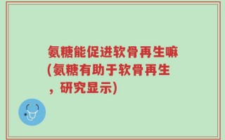 氨糖能促进软骨再生嘛(氨糖有助于软骨再生，研究显示)