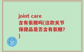 joint care含有氨糖吗(这款关节保健品是否含有氨糖？)