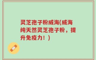 灵芝孢子粉威海(威海纯天然灵芝孢子粉，提升免疫力！)