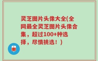 灵芝图片头像大全(全网最全灵芝图片头像合集，超过100+种选择，尽情挑选！)
