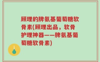 顾理的牌氨基葡萄糖软骨素(顾理出品，软骨护理神器——牌氨基葡萄糖软骨素)