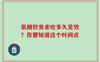 氨糖软骨素吃多久见效？你要知道这个时间点