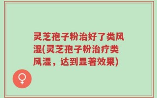 灵芝孢子粉治好了类风湿(灵芝孢子粉治疗类风湿，达到显著效果)