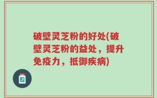 破壁灵芝粉的好处(破壁灵芝粉的益处，提升免疫力，抵御疾病)