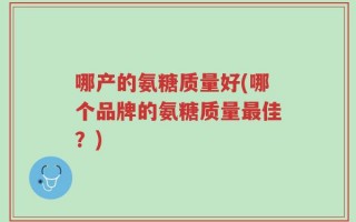 哪产的氨糖质量好(哪个品牌的氨糖质量最佳？)
