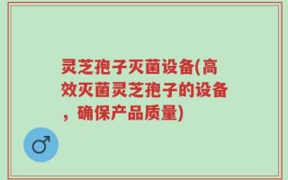 灵芝孢子灭菌设备(高效灭菌灵芝孢子的设备，确保产品质量)