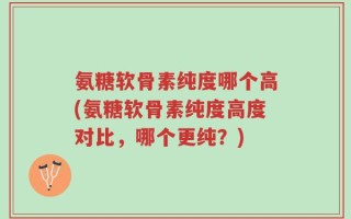 氨糖软骨素纯度哪个高(氨糖软骨素纯度高度对比，哪个更纯？)