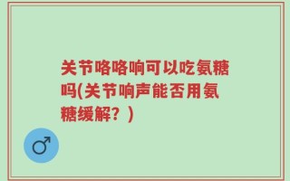 关节咯咯响可以吃氨糖吗(关节响声能否用氨糖缓解？)
