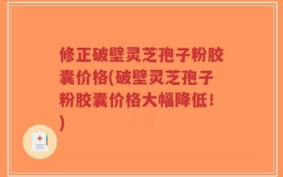 修正破壁灵芝孢子粉胶囊价格(破壁灵芝孢子粉胶囊价格大幅降低！)