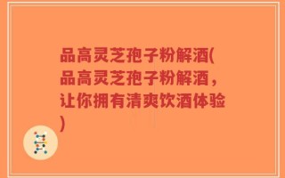 品高灵芝孢子粉解酒(品高灵芝孢子粉解酒，让你拥有清爽饮酒体验)