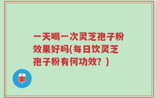 一天喝一次灵芝孢子粉效果好吗(每日饮灵芝孢子粉有何功效？)