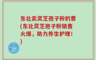 东北卖灵芝孢子粉的曹(东北灵芝孢子粉销售火爆，助力养生护理！)