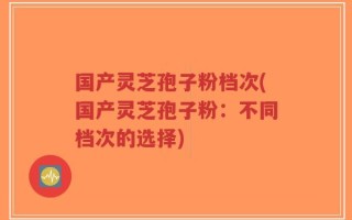 国产灵芝孢子粉档次(国产灵芝孢子粉：不同档次的选择)