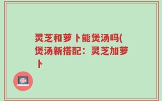 灵芝和萝卜能煲汤吗(煲汤新搭配：灵芝加萝卜