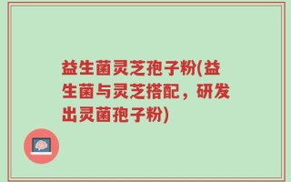 益生菌灵芝孢子粉(益生菌与灵芝搭配，研发出灵菌孢子粉)
