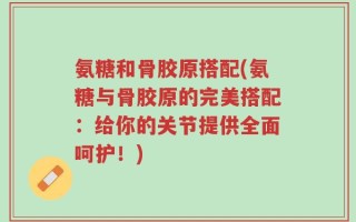 氨糖和骨胶原搭配(氨糖与骨胶原的完美搭配：给你的关节提供全面呵护！)