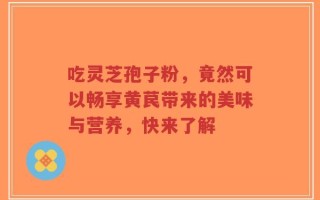 吃灵芝孢子粉，竟然可以畅享黄苠带来的美味与营养，快来了解