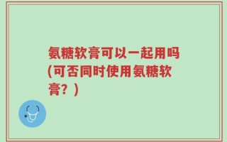 氨糖软膏可以一起用吗(可否同时使用氨糖软膏？)