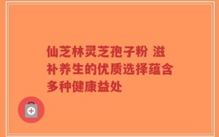 仙芝林灵芝孢子粉 滋补养生的优质选择蕴含多种健康益处