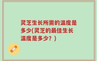 灵芝生长所需的温度是多少(灵芝的最佳生长温度是多少？)