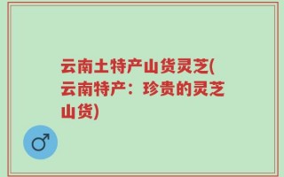 云南土特产山货灵芝(云南特产：珍贵的灵芝山货)