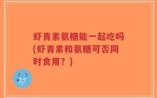 虾青素氨糖能一起吃吗(虾青素和氨糖可否同时食用？)