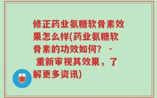 修正药业氨糖软骨素效果怎么样(药业氨糖软骨素的功效如何？ - 重新审视其效果，了解更多资讯)