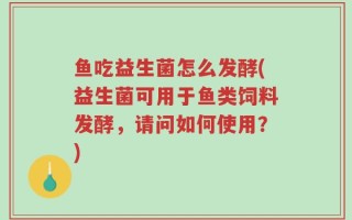 鱼吃益生菌怎么发酵(益生菌可用于鱼类饲料发酵，请问如何使用？)
