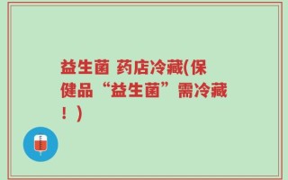益生菌 药店冷藏(保健品“益生菌”需冷藏！)