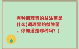 有种调理胃的益生菌是什么(调理胃的益生菌，你知道是哪种吗？)