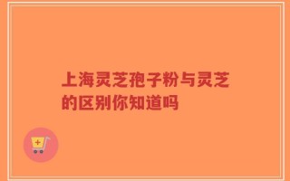 上海灵芝孢子粉与灵芝的区别你知道吗