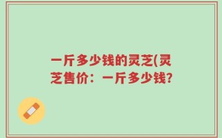 一斤多少钱的灵芝(灵芝售价：一斤多少钱？
