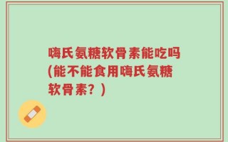 嗨氏氨糖软骨素能吃吗(能不能食用嗨氏氨糖软骨素？)